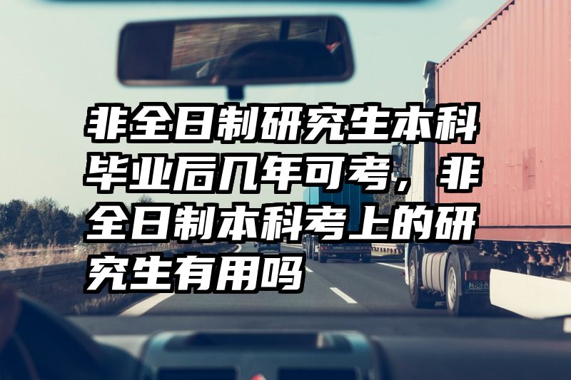 非全日制研究生本科毕业后几年可考,非全日制本科考上的研究生有用吗