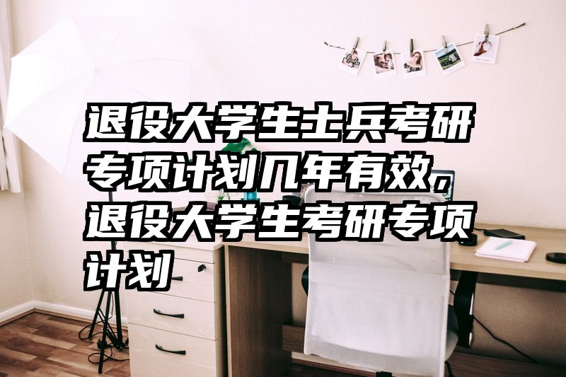 退役大学生士兵考研专项计划几年有效,退役大学生考研专项计划