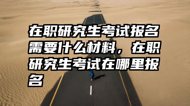 在职研究生考试报名需要什么材料，在职研究生考试在哪里报名