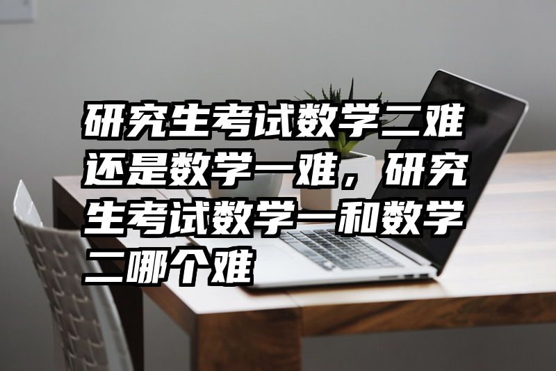 研究生考试数学二难还是数学一难,研究生考试数学一和数学二哪个难