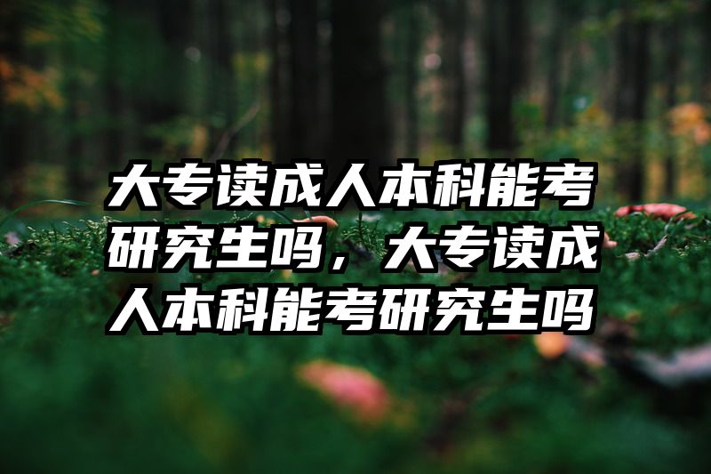 大专读成人本科能考研究生吗，大专读成人本科能考研究生吗