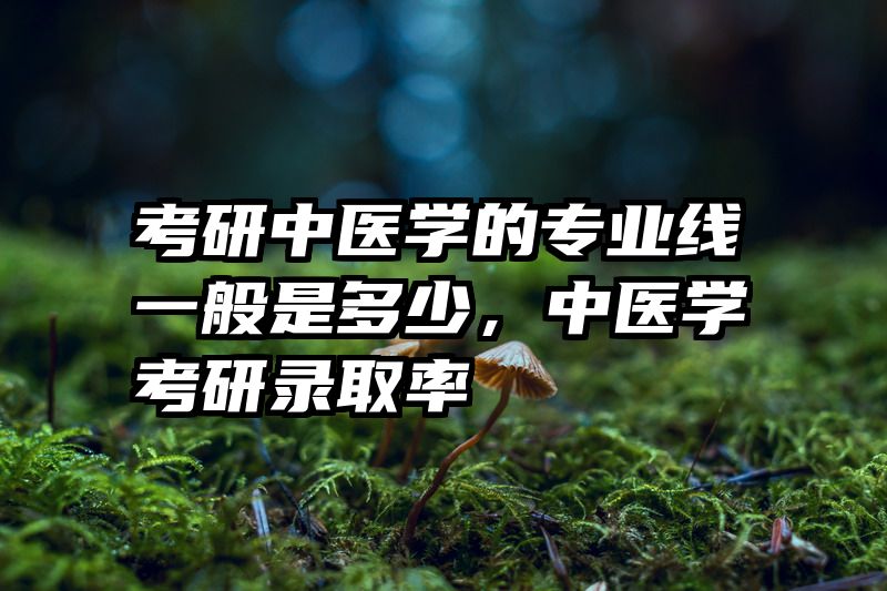 考研中医学的专业线一般是多少,中医学考研录取率
