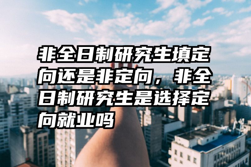 非全日制研究生填定向还是非定向,非全日制研究生是选择定向就业吗