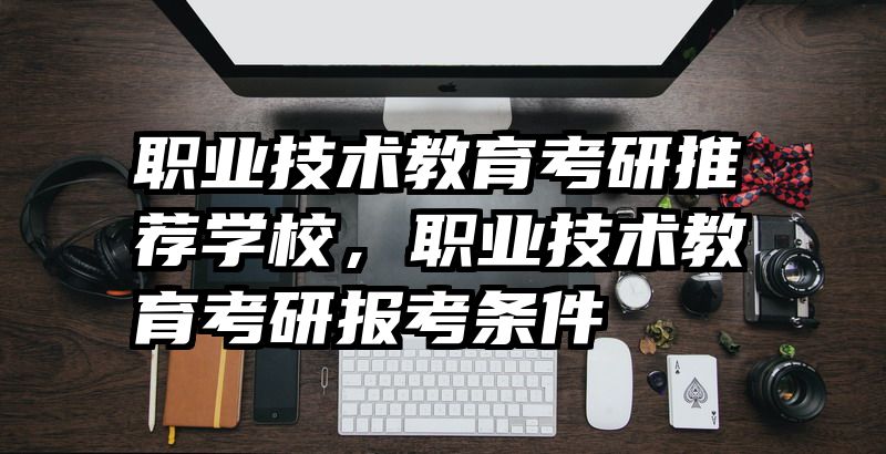 职业技术教育考研推荐学校，职业技术教育考研报考条件