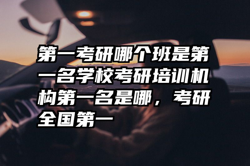 第一考研哪个班是第一名学校考研培训机构第一名是哪,考研全国第一