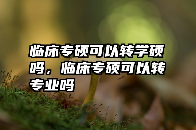 临床专硕可以转学硕吗,临床专硕可以转专业吗
