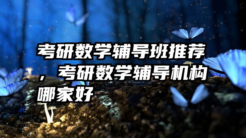 考研数学辅导班推荐，考研数学辅导机构哪家好