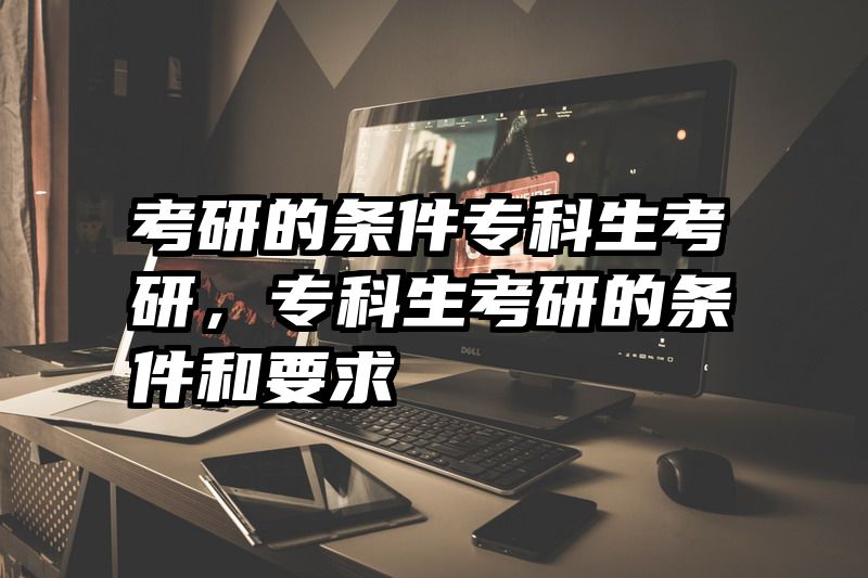 考研的条件专科生考研,专科生考研的条件和要求