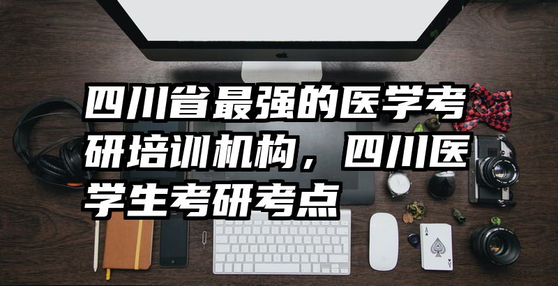 四川省最强的医学考研培训机构,四川医学生考研考点