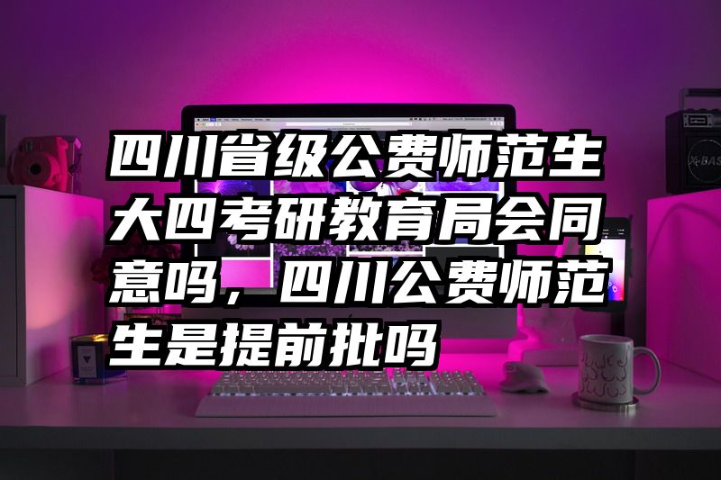 四川省级公费师范生大四考研教育局会同意吗，四川公费师范生是提前批吗