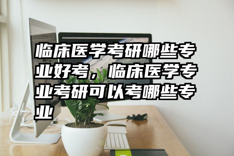 临床医学考研哪些专业好考，临床医学专业考研可以考哪些专业