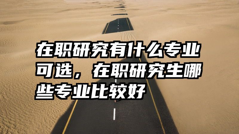 在职研究有什么专业可选，在职研究生哪些专业比较好