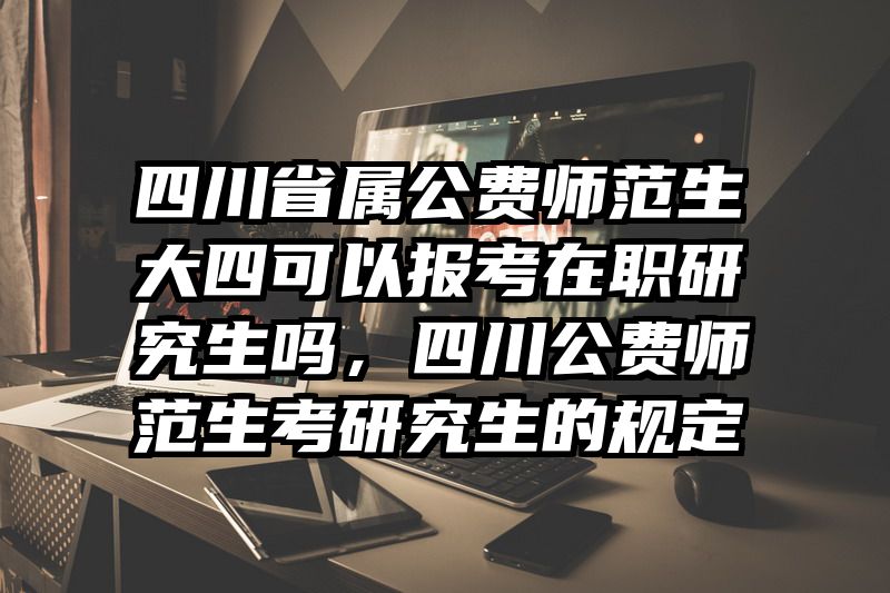 四川省属公费师范生大四可以报考在职研究生吗,四川公费师范生考研究生的规定
