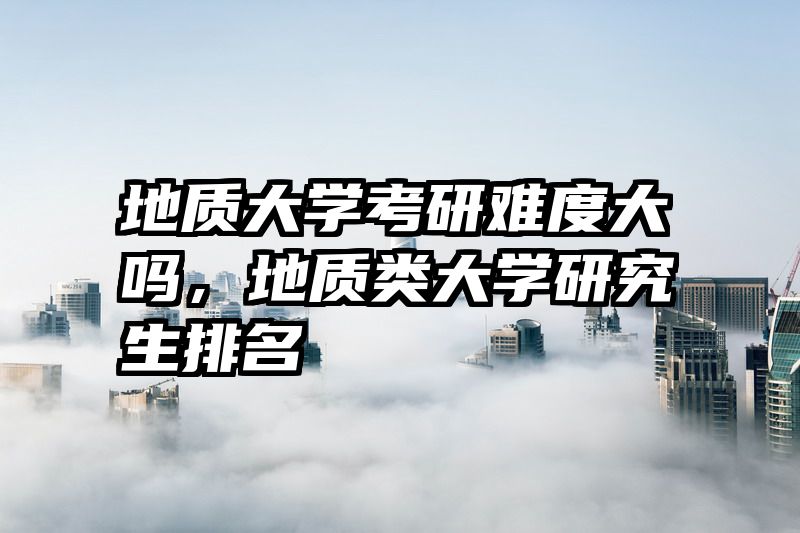 地质大学考研难度大吗，地质类大学研究生排名