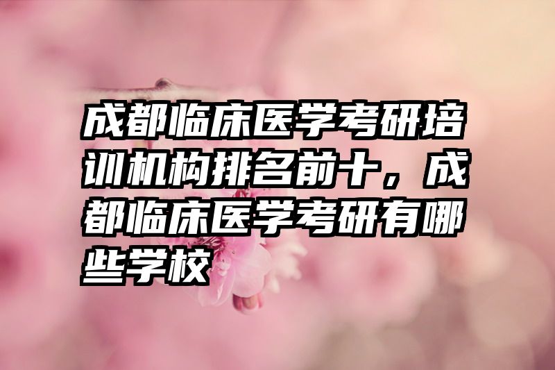 成都临床医学考研培训机构排名前十，成都临床医学考研有哪些学校