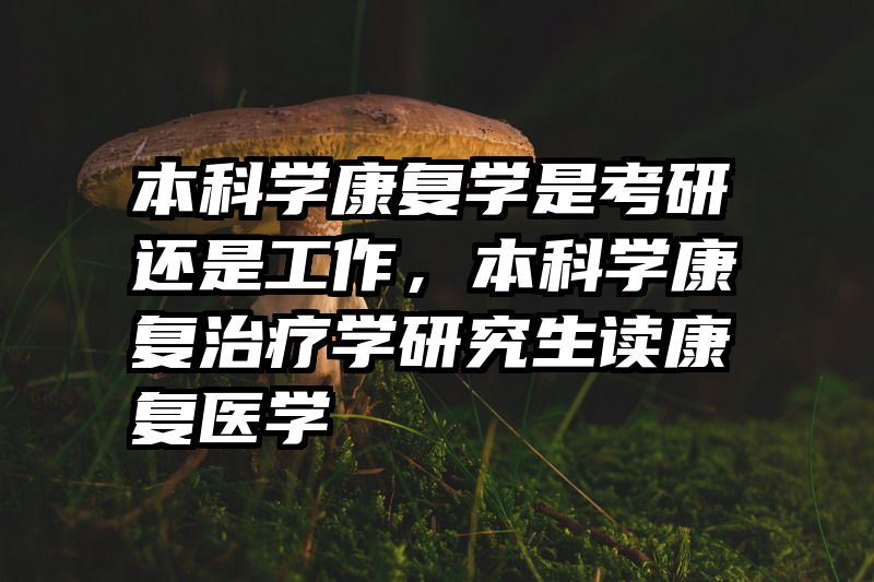 本科学康复学是考研还是工作，本科学康复治疗学研究生读康复医学
