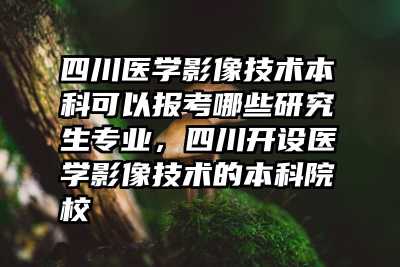 四川医学影像技术本科可以报考哪些研究生专业,四川开设医学影像技术的本科院校