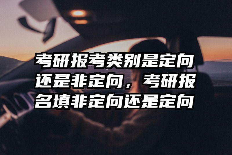 考研报考类别是定向还是非定向,考研报名填非定向还是定向