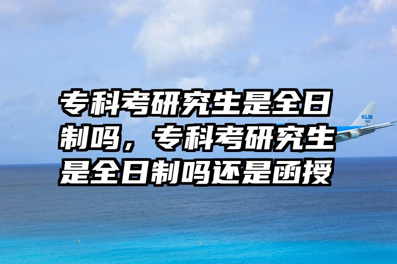 专科考研究生是全日制吗,专科考研究生是全日制吗还是函授
