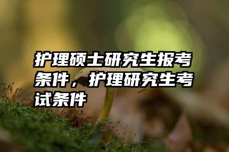 护理硕士研究生报考条件，护理研究生考试条件