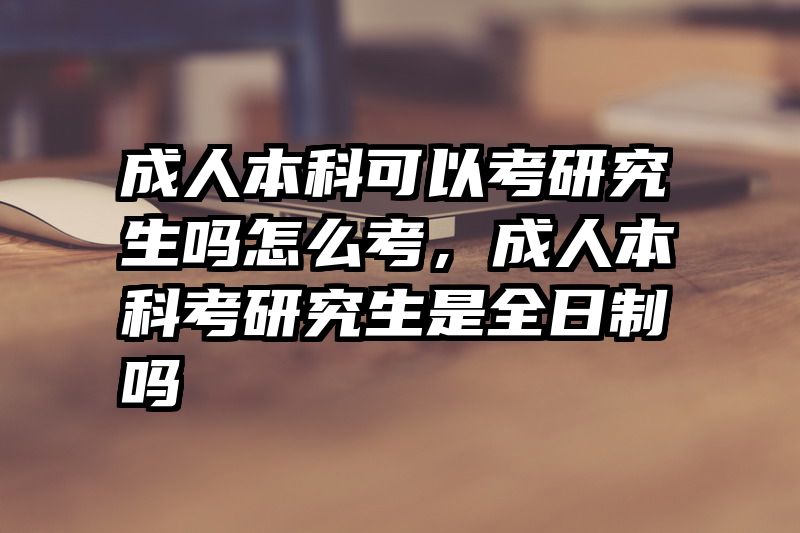 成人本科可以考研究生吗怎么考,成人本科考研究生是全日制吗