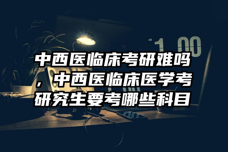 中西医临床考研难吗,中西医临床医学考研究生要考哪些科目