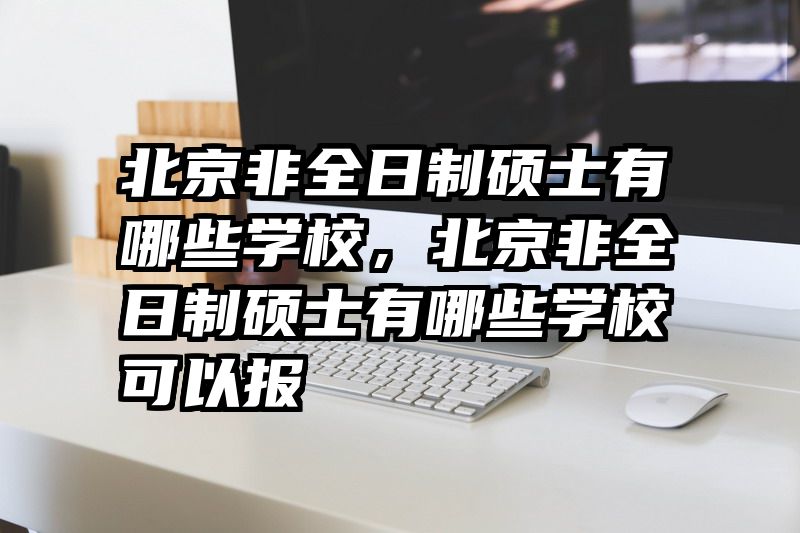 北京非全日制硕士有哪些学校,北京非全日制硕士有哪些学校可以报