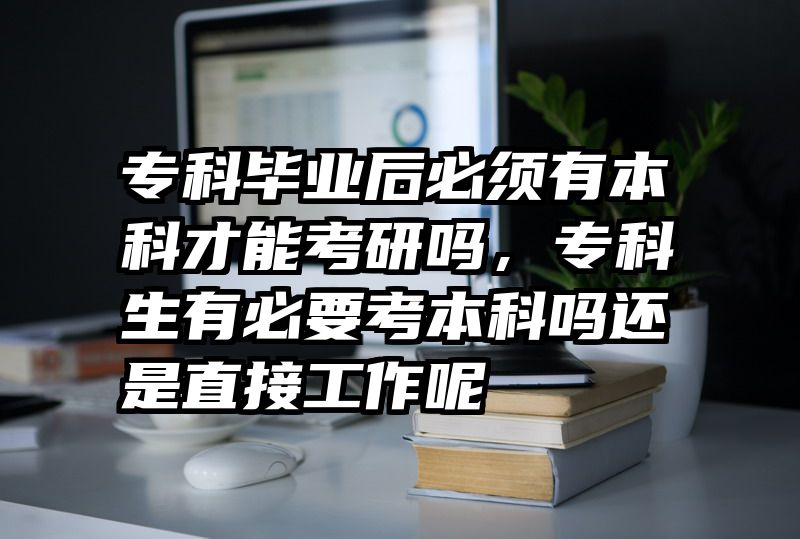 专科毕业后必须有本科才能考研吗，专科生有必要考本科吗还是直接工作呢
