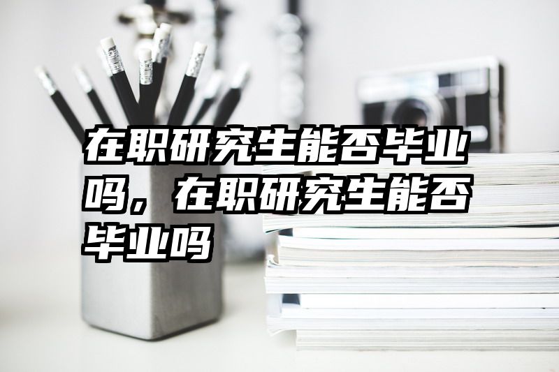 在职研究生能否毕业吗，在职研究生能否毕业吗
