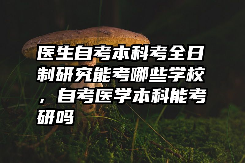医生自考本科考全日制研究能考哪些学校,自考医学本科能考研吗