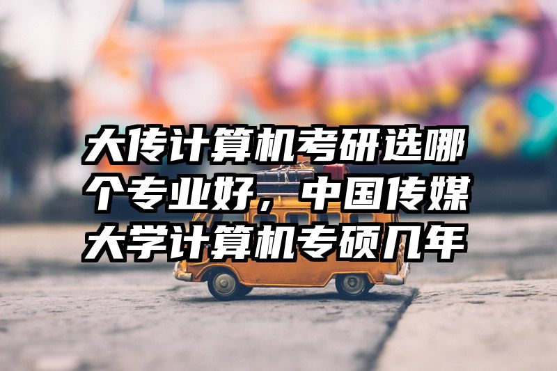 大传计算机考研选哪个专业好，中国传媒大学计算机专硕几年
