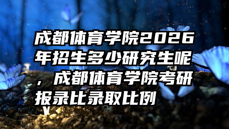 成都体育学院2026年招生多少研究生呢,成都体育学院考研报录比录取比例