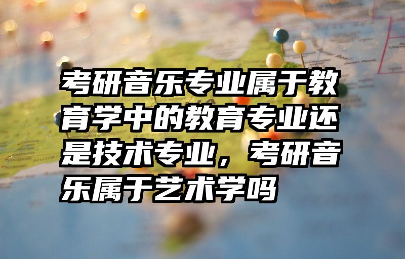 考研音乐专业属于教育学中的教育专业还是技术专业,考研音乐属于艺术学吗