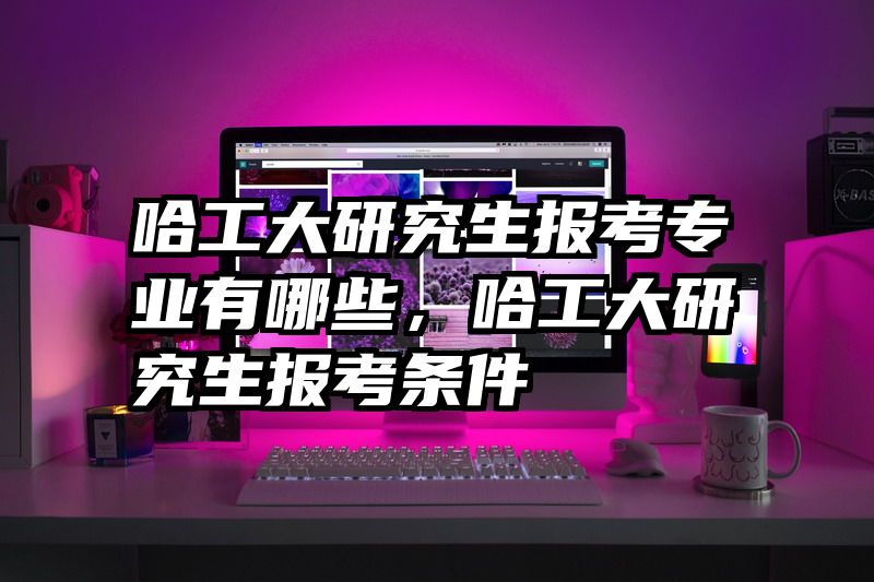 哈工大研究生报考专业有哪些,哈工大研究生报考条件