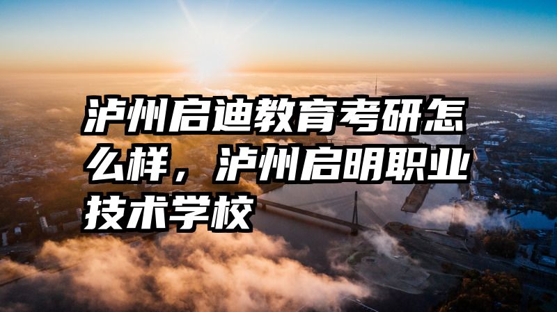 泸州启迪教育考研怎么样，泸州启明职业技术学校