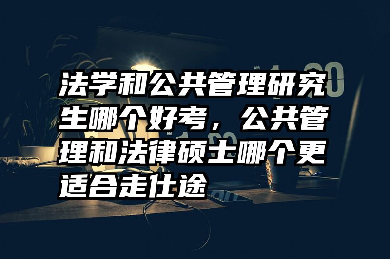 法学和公共管理研究生哪个好考,公共管理和法律硕士哪个更适合走仕途