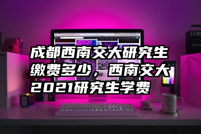 成都西南交大研究生缴费多少，西南交大2021研究生学费