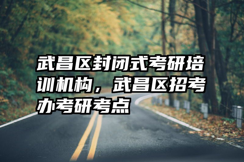武昌区封闭式考研培训机构,武昌区招考办考研考点