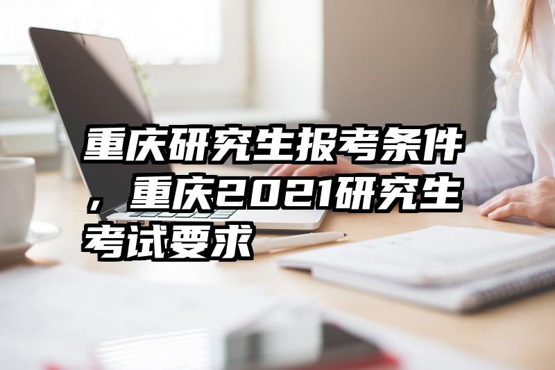重庆研究生报考条件,重庆2021研究生考试要求