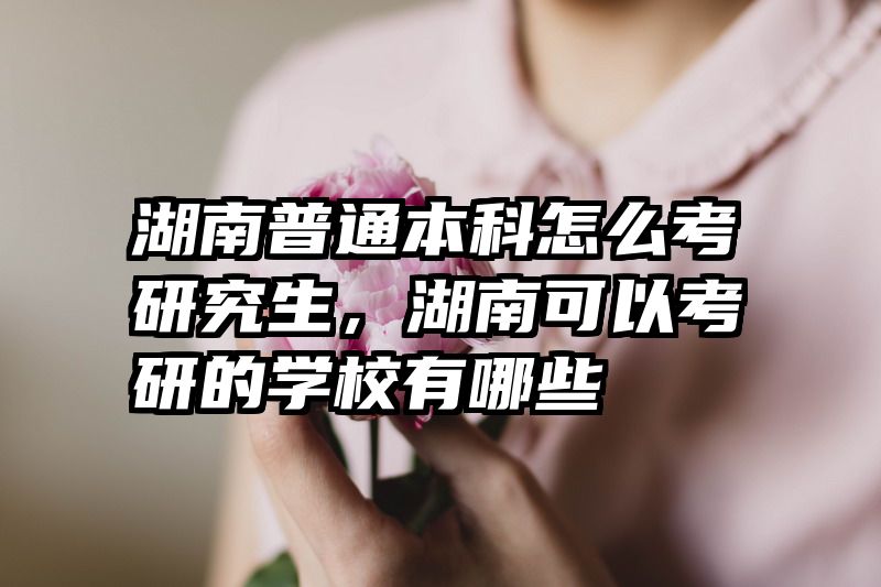 湖南普通本科怎么考研究生,湖南可以考研的学校有哪些