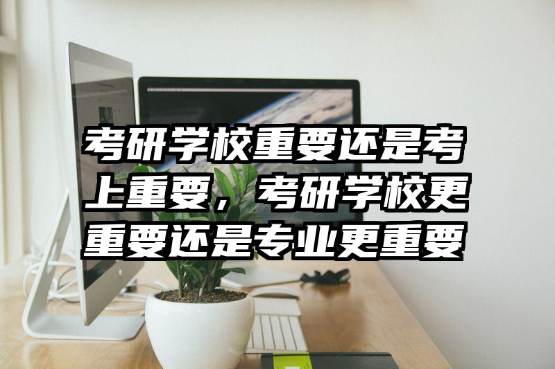 考研学校重要还是考上重要,考研学校更重要还是专业更重要