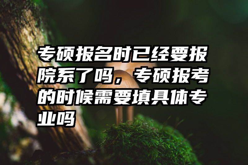 专硕报名时已经要报院系了吗，专硕报考的时候需要填具体专业吗