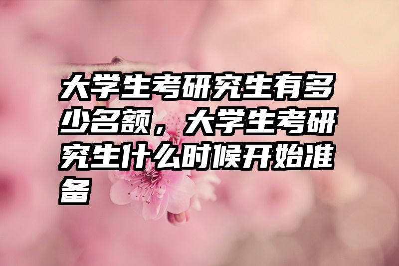 大学生考研究生有多少名额,大学生考研究生什么时候开始准备