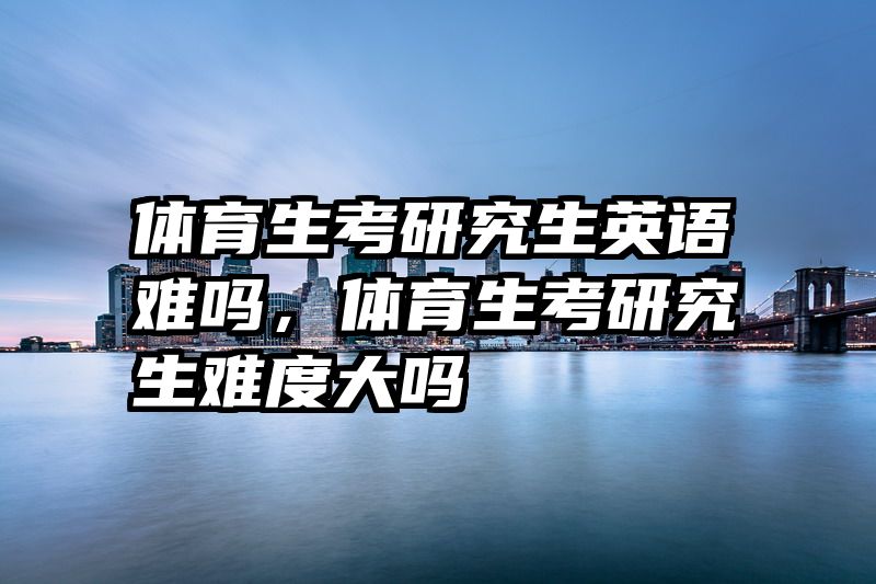 体育生考研究生英语难吗,体育生考研究生难度大吗