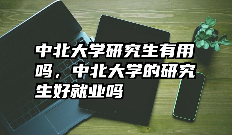中北大学研究生有用吗,中北大学的研究生好就业吗
