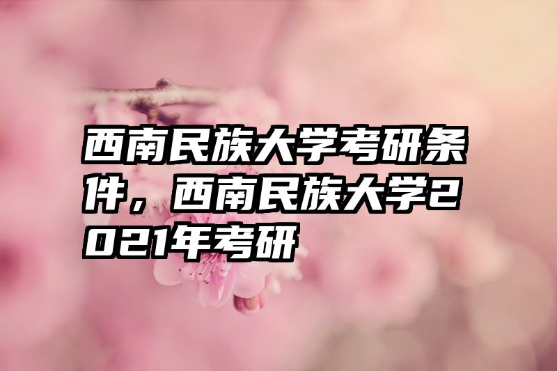 西南民族大学考研条件,西南民族大学2021年考研
