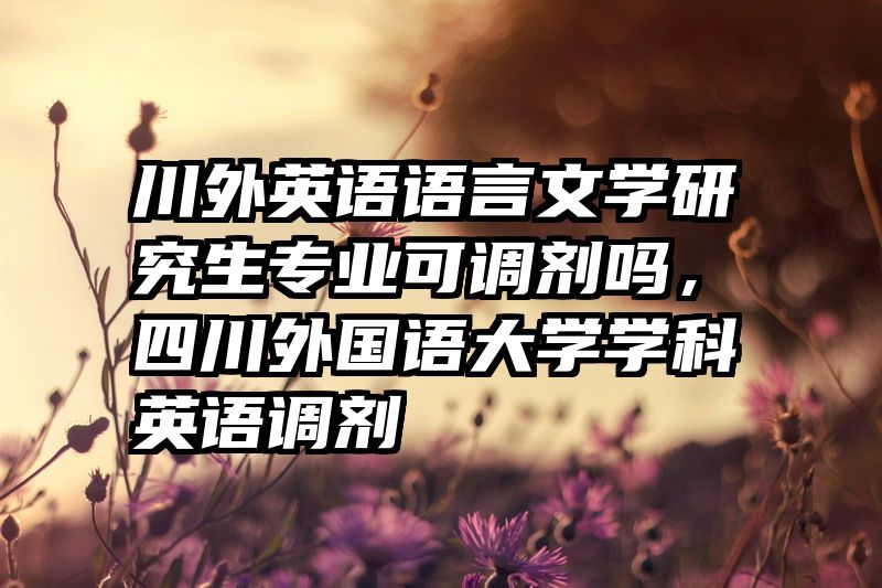 川外英语语言文学研究生专业可调剂吗,四川外国语大学学科英语调剂
