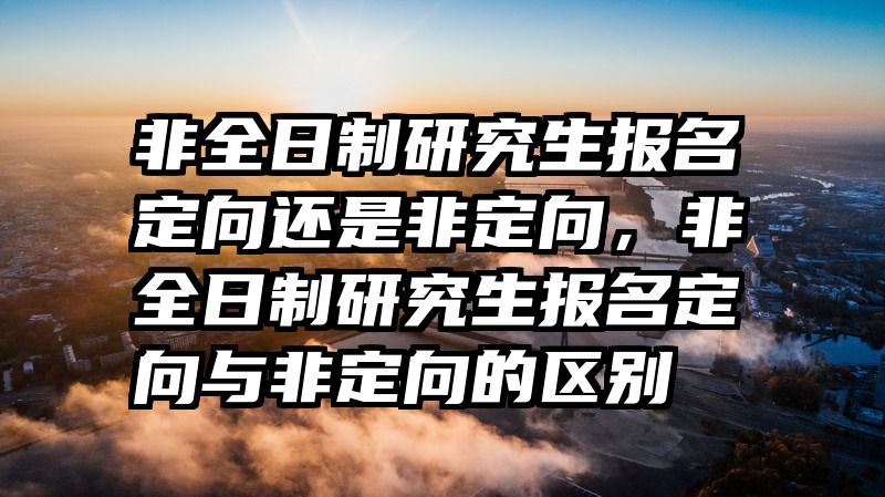 非全日制研究生报名定向还是非定向，非全日制研究生报名定向与非定向的区别