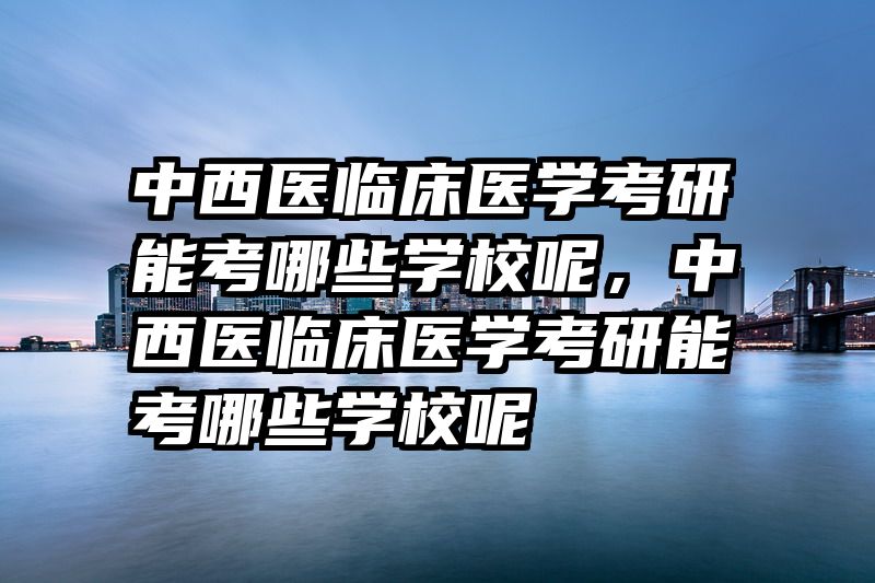 中西医临床医学考研能考哪些学校呢，中西医临床医学考研能考哪些学校呢