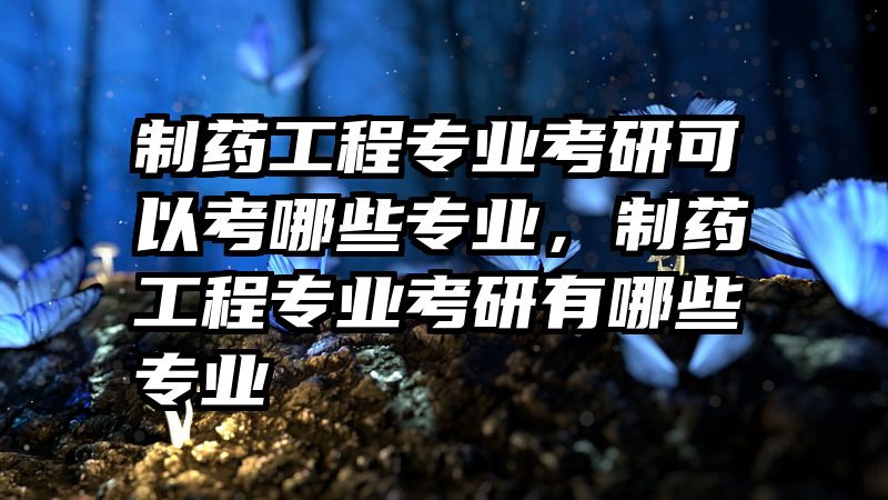 制药工程专业考研可以考哪些专业，制药工程专业考研有哪些专业